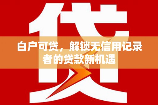 乐至白户可贷，解锁无信用记录者的贷款新机遇